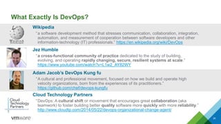What Exactly Is DevOps?
Wikipedia
“a software development method that stresses communication, collaboration, integration,
automation, and measurement of cooperation between software developers and other
information-technology (IT) professionals.” https://en.wikipedia.org/wiki/DevOps
26
Adam Jacob’s DevOps Kung fu
“A cultural and professional movement, focused on how we build and operate high
velocity organizations, born from the experiences of its practitioners.”
https://github.com/chef/devops-kungfu
Cloud Technology Partners
“DevOps: A cultural shift or movement that encourages great collaboration (aka
teamwork) to foster building better quality software more quickly with more reliability.”
http://www.cloudtp.com/2014/05/22/devops-organizational-change-agent/
Jez Humble
“a cross-functional community of practice dedicated to the study of building,
evolving, and operating rapidly changing, secure, resilient systems at scale.”
https://www.youtube.com/watch?v=L1w2_AY82WY
 