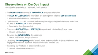 Observations on DevOps Impact
• The DEVELOPER is driving IT INNOVATION and product choices
• The KEY INFLUENCERS for innovation are coming from external OSS Contributors
– Increasing investment in OSS Participation
• Our traditional IT/ITOPS customer needs help not only to stay relevant in this latest shift,
but also to ADD VALUE to their enterprise
– Cloud-Native Apps Business Unit
• Ensure our PRODUCTS and SERVICES integrate well into the DevOps process
– Integrate with key tools
• Be where the INFLUENTIAL developers go
– Git Hub, Stack Overflow, the right conferences
• Launching VMware {code} brand on dev portal and in VMworld to drive awareness and
engagement with dev audience (new audience and roles for us)
• “SaaS’ing” our Products in Ecosystem Services
– Launched Validation as a Service in 2015
50
on Developer Products, Services, & Outreach
 