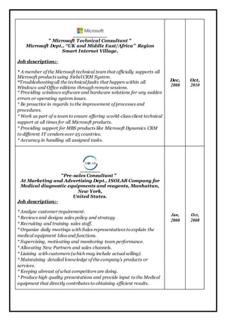 " Microsoft Technical Consultant " 
Microsoft Dept., “UK and Middle East/Africa” Region 
Smart Internet Village. 
Job description:- 
* A member of the Microsoft technical team that officially supports all 
Microsoft products using Siebel CRM System. 
*Troubleshooting all the technical faults that happen within all 
Windows and Office editions through remote sessions. 
* Providing windows software and hardware solutions for any sudden 
errors or operating system issues. 
* Be proactive in regards to the improvement of processes and 
procedures. 
* Work as part of a team to ensure offering world-class client technical 
support at all times for all Microsoft products. 
* Providing support for MBS products like Microsoft Dynamics CRM 
to different IT vendors over 25 countries. 
* Accuracy in handling all assigned tasks. 
Dec, 
2008 
Oct, 
2010 
"Pre-sales Consultant " 
At Marketing and Advertising Dept., ISOLAB Company for 
Medical diagnostic equipments and reagents, Manhattan, 
New York, 
United States. 
Job description:- 
* Analyze customer requirement. 
* Reviews and designs sales policy and strategy 
* Recruiting and training sales staff. 
* Organize daily meetings with Sales representatives to explain the 
medical equipment Idea and functions. 
* Supervising, motivating and monitoring team performance. 
* Allocating New Partners and sales channels. 
* Liaising with customers (which may include actual selling). 
* Maintaining detailed knowledge of the company's products or 
services. 
* Keeping abreast of what competitors are doing. 
* Produce high quality presentations and provide input to the Medical 
equipment that directly contributes to obtaining efficient results. 
Jan, 
2008 
Oct, 
2008 
 
