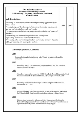 "Pre-Sales Executive " 
Sales and Advertising Section, 
Alex Jewelry Company , Manhattan, New York, 
United States. 
Job description:- 
*listening to customer requirements and presenting appropriately to 
make a sale. 
*maintaining and developing relationships with existing customers in 
person and via telephone calls and emails. 
*acting as a contact between a company and its existing and potential 
markets. 
*negotiating the terms of an agreement and closing sales. 
*gathering market and customer information. 
*recording sales and order information and sending copies to the sales 
office, or entering into a computer system. 
2006 2007 
Training Experince & courses: 
2003 
- Summer Training in Biotechnology Lab, “Faculty of Science, Alexandria 
University. 
2005: 
- Passed the TOEFL Test with score (580) Paper based Test, the American 
Centre, Alexandria, Egypt. 
2006: 
- Attended a preparation course for (GRE) "Graduate Record Examination" test 
for advanced Graduate Research Studies, City College, New York, USA 
2007: 
- Marketing and Soft skills Training at Iso Lab Company for Medical and 
instruments, N.Y, USA. 
2008: 
- Technical Support and soft skills training at Microsoft customer operations 
for UK and Middle East Area, Microsoft, Internet smart village, Egypt. 
2010: 
- Cisco systems Inside sales & Business Order Management Training for 
Network Configuration, Software and Hardware Solutions, Global Customer 
Operations, Cisco Systems, Smart internet Village, Egypt. 
 