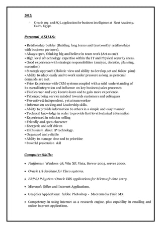 2012: 
- Oracle 10g and SQL application for business intelligence at Next Academy, 
Cairo, Egypt. 
Personal SKILLS: 
• Relationship builder (Building long terms and trustworthy relationships 
with business partners). 
• Always open, thinking big and believe in team work (Act as one) 
• High level of technology expertise within the IT and Physical security areas. 
• Good experience with strategic responsibilities (analyze, decision, planning, 
execution) 
• Strategic approach (Holistic view and ability to develop, set and follow plan) 
• Ability to adapt easily and to work under pressure as long as personal 
demands are met. 
• Prior Experience with CRM systems coupled with a solid understanding of 
its overall integration and influence on key business/sales processes 
• Fast learner and very keen to learn and to gain more experience. 
• Patience; being service minded towards customers and colleagues 
• Pro-active & independent, yet a team worker 
• Information seeking and Leadership skills. 
• Ability to provide information to others in a simple and easy manner. 
• Technical knowledge in order to provide first level technical information 
• Experienced in solution selling 
• Friendly and open character 
• Energetic and self driven 
• Enthusiasm about IP technology. 
• Organized and reliable 
• Ability to manage time and to prioritize 
• Powerful presentation skill 
Computer Skills: 
 Platforms: Windows 98, Win XP, Vista, Server 2003, server 2000. 
 Oracle 11i database for Cisco systems. 
 ERP SAP System: Oracle EBS applications for Microsoft date entry. 
 Microsoft Office and Internet Applications. 
 Graphics Applications: Adobe Photoshop - Macromedia Flash MX. 
 Competency in using internet as a research engine, plus capability in emailing and 
online internet applications. 
 