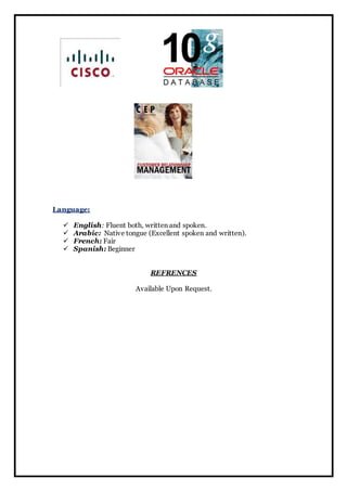 Language: 
 English: Fluent both, written and spoken. 
 Arabic: Native tongue (Excellent spoken and written). 
 French: Fair 
 Spanish: Beginner 
REFRENCES 
Available Upon Request. 
