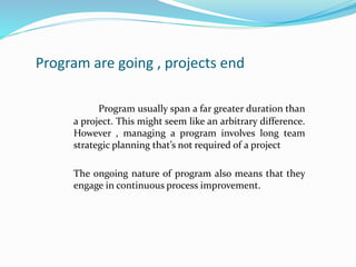Program are going , projects end
Program usually span a far greater duration than
a project. This might seem like an arbitrary difference.
However , managing a program involves long team
strategic planning that’s not required of a project
The ongoing nature of program also means that they
engage in continuous process improvement.
 