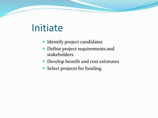 Initiate
 Identify project candidates
 Define project requirements and
stakeholders
 Develop benefit and cost estimates
 Select projects for funding
 