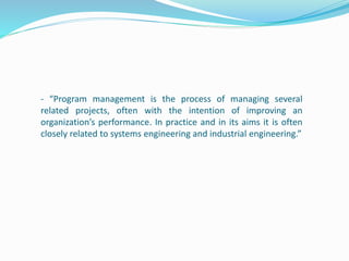 - “Program management is the process of managing several
related projects, often with the intention of improving an
organization’s performance. In practice and in its aims it is often
closely related to systems engineering and industrial engineering.”
 