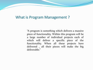 What is Program Management ?
“A program is something which delivers a massive
piece of functionality. Within this program will be
a large number of individual projects each of
which will deliver a specific piece of the
functionality. When all these projects have
delivered , all their pieces will make the big
deliverable.”
 