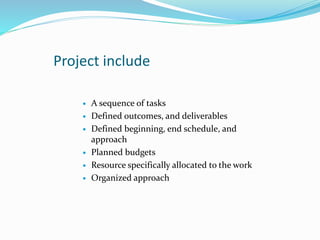 Project include
 A sequence of tasks
 Defined outcomes, and deliverables
 Defined beginning, end schedule, and
approach
 Planned budgets
 Resource specifically allocated to the work
 Organized approach
 