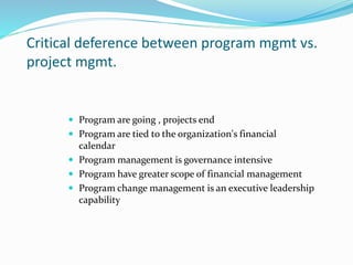 Critical deference between program mgmt vs.
project mgmt.
 Program are going , projects end
 Program are tied to the organization's financial
calendar
 Program management is governance intensive
 Program have greater scope of financial management
 Program change management is an executive leadership
capability
 