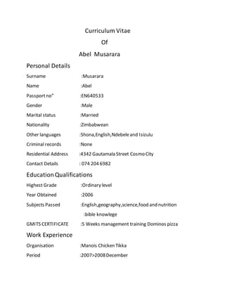 Curriculum Vitae
Of
Abel Musarara
Personal Details
Surname :Musarara
Name :Abel
Passportno” :EN640533
Gender :Male
Marital status :Married
Nationality :Zimbabwean
Other languages :Shona,English,Ndebeleand Isizulu
Criminal records :None
Residential Address :4342 Gautamala Street Cosmo City
Contact Details : 074 204 6982
EducationQualifications
Highest Grade :Ordinary level
Year Obtained :2006
Subjects Passed :English,geography,science,food and nutrition
:bible knowlege
GMITS CERTIFICATE :5 Weeks management training Dominos pizza
Work Experience
Organisation :Manois Chicken Tikka
Period :2007>2008December
 