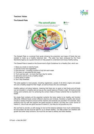 Teachers’ Notes

      The Eatwell Plate




      The Eatwell Plate is a pictorial food guide showing the proportion and types of foods that are
      needed to make up a healthy balanced diet. The plate has been produced by the Food
      Standards Agency as a guide that aims to help people to understand and enjoy healthy eating.

      The Eatwell Plate is based on the Government’s Eight Guidelines for a Healthy Diet, which are:

      1. Base you meals on starchy foods.
      2. Eat lots of fruit and vegetables.
      3. Eat more fish – including a portion of oily fish each week.
      4. Cut down on saturated fat and sugar.
      5. Try to eat less salt – no more than 6g a day for adults.
      6. Get active and try to be a healthy weight.
      7. Drink plenty of water.
      8. Don’t skip breakfast.

      The plate applies to most people, including vegetarians, people of all ethnic origins and people
      who are a healthy weight for their height, as well as those who are overweight.

      Healthy eating is all about balance, meaning that there are no good or bad foods and all foods
      can be included in a healthy diet as long as the overall balance of foods is right. All foods provide
      energy and nutrients and it is achieving the correct intake of those nutrients that is important for
      health.

      No single food contains all the essential nutrients the body needs to be healthy and function
      efficiently. Different foods contain different vitamins and minerals, therefore a healthy diet should
      include a variety of foods to ensure all the vitamins and minerals are provided. For example, dairy
      products such as milk and yogurts are great sources of calcium, but they are a poor source of
      vitamin C, citrus fruits are good sources of vitamin C, but they do not provide any iron.

      We eat food to provide us with energy to live but the balance between how much carbohydrate,
      fat and protein we eat must be right for us to remain healthy. Too little protein can interfere with
      growth and other body functions, too much fat can lead to obesity and heart disease.




© Food – a fact life 2007
 