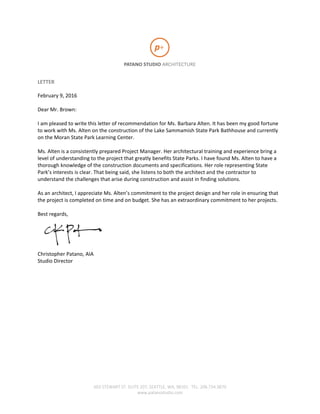 603 STEWART ST. SUITE 207, SEATTLE, WA, 98101 TEL. 206.734.3870
www.patanostudio.com
LETTER
February 9, 2016
Dear Mr. Brown:
I am pleased to write this letter of recommendation for Ms. Barbara Alten. It has been my good fortune
to work with Ms. Alten on the construction of the Lake Sammamish State Park Bathhouse and currently
on the Moran State Park Learning Center.
Ms. Alten is a consistently prepared Project Manager. Her architectural training and experience bring a
level of understanding to the project that greatly benefits State Parks. I have found Ms. Alten to have a
thorough knowledge of the construction documents and specifications. Her role representing State
Park’s interests is clear. That being said, she listens to both the architect and the contractor to
understand the challenges that arise during construction and assist in finding solutions.
As an architect, I appreciate Ms. Alten’s commitment to the project design and her role in ensuring that
the project is completed on time and on budget. She has an extraordinary commitment to her projects.
Best regards,
Christopher Patano, AIA
Studio Director
 