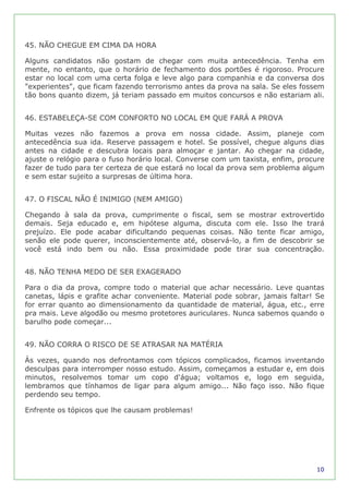 45. NÃO CHEGUE EM CIMA DA HORA

Alguns candidatos não gostam de chegar com muita antecedência. Tenha em
mente, no entanto, que o horário de fechamento dos portões é rigoroso. Procure
estar no local com uma certa folga e leve algo para companhia e da conversa dos
"experientes", que ficam fazendo terrorismo antes da prova na sala. Se eles fossem
tão bons quanto dizem, já teriam passado em muitos concursos e não estariam ali.


46. ESTABELEÇA-SE COM CONFORTO NO LOCAL EM QUE FARÁ A PROVA

Muitas vezes não fazemos a prova em nossa cidade. Assim, planeje com
antecedência sua ida. Reserve passagem e hotel. Se possível, chegue alguns dias
antes na cidade e descubra locais para almoçar e jantar. Ao chegar na cidade,
ajuste o relógio para o fuso horário local. Converse com um taxista, enfim, procure
fazer de tudo para ter certeza de que estará no local da prova sem problema algum
e sem estar sujeito a surpresas de última hora.


47. O FISCAL NÃO É INIMIGO (NEM AMIGO)

Chegando à sala da prova, cumprimente o fiscal, sem se mostrar extrovertido
demais. Seja educado e, em hipótese alguma, discuta com ele. Isso lhe trará
prejuízo. Ele pode acabar dificultando pequenas coisas. Não tente ficar amigo,
senão ele pode querer, inconscientemente até, observá-lo, a fim de descobrir se
você está indo bem ou não. Essa proximidade pode tirar sua concentração.


48. NÃO TENHA MEDO DE SER EXAGERADO

Para o dia da prova, compre todo o material que achar necessário. Leve quantas
canetas, lápis e grafite achar conveniente. Material pode sobrar, jamais faltar! Se
for errar quanto ao dimensionamento da quantidade de material, água, etc., erre
pra mais. Leve algodão ou mesmo protetores auriculares. Nunca sabemos quando o
barulho pode começar...


49. NÃO CORRA O RISCO DE SE ATRASAR NA MATÉRIA

Às vezes, quando nos defrontamos com tópicos complicados, ficamos inventando
desculpas para interromper nosso estudo. Assim, começamos a estudar e, em dois
minutos, resolvemos tomar um copo d'água; voltamos e, logo em seguida,
lembramos que tínhamos de ligar para algum amigo... Não faço isso. Não fique
perdendo seu tempo.

Enfrente os tópicos que lhe causam problemas!




                                                                                10
 