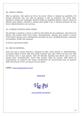 50. CURTA A PROVA

Não se apresse, não queira se livrar da prova. Passe e repasse as questões. Há
tempo suficiente, por isso não se apresse e não se precipite. Por outro lado,
equilibre o tempo de resolução. Resolva todas as questões óbvias e fáceis. Deixe as
difíceis para depois. Controle o tempo para poder tirar o máximo proveito de seu
breve relacionamento com a prova.


51. A PROVA É DIFÍCIL PARA TODOS

Se começar a resolver a prova e achá-la mais difícil do que esperava, não entre em
pânico. Ela estará difícil para todos. Normalmente, aqueles que acham a prova
muito fácil é porque nem conseguiram perceber do que, verdadeiramente, tratavam
as questões. Então não esqueça:

A prova é igual para todos.


52. NÃO SE DEPRIMA...

Uma vez que a prova terminou, esqueça-se dela. Evite pensar e, especialmente,
conversar sobre o tema. Não terá nada a ganhar com isso. Pense no que virá. Não
se torture com o que passou. Não dê atenção àqueles que dizem que a prova
estava fácil. Normalmente, quem fala demais sabe de menos. Não deixe se
impressionar ou deprimir por esses comentários de concorrentes que só querem
fazer terrorismo e tirar um pouco de sua calma.


FONTE: www.cursoaprovacao.com.br



                                    @@@@@




                              www.geocities.com/psiway




                                                                                11
 