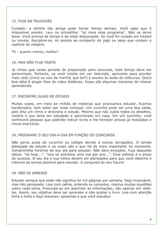 15. FUJA DA TELEVISÃO

Cuidado: a telinha tão amiga pode tomar tempo demais. Você sabe que é
impossível assistir, caiu na armadilha: "só mais esse programa". Não se deixe
levar. Você precisa de tempo e de estar descansado. Se você for viciado em futebol
ou novela, discipline-se, só assista ao compacto do jogo ou peça que contem o
capítulo da véspera.

TV - quanto menos, melhor!


16. MAS NÃO FUJA TANTO

Já vimos que nesse período de preparação para concurso, todo tempo deve ser
aproveitado. Portanto, se você insiste em ver televisão, aproveite para acordar
mais cedo (cinco ou seis da manhã, que tal?) e assista às aulas do telecurso. Outra
boa idéia é alugar fitas de vídeo didáticas. Essas são algumas maneiras de relaxar
aprendendo.


17. ENCONTRE GUIAS DE ESTUDO

Muitas vezes, em meio ao milhão de matérias que precisamos estudar, ficamos
baratinados, sem saber por onde começar. Um cursinho pode ser uma boa saída,
pois dita um ritmo e direciona o estudo. Mesmo que não cubra todos os detalhes,
mostra o que deve ser estudado e aprimorado em casa. Em um cursinho, você
conhecerá pessoas que poderão indicar livros e lhe fornecer provas já realizadas e
novos exercícios.


18. PROGRAME O SEU DIA-A-DIA EM FUNÇÃO DO CONCURSO

Não perca aulas do cursinho ou colégio devido a outras obrigações. O tempo
planejado de estudo e as aulas são o que há de mais importante no momento.
Comprometa horários do seu dia para estudar. Não abra exceções. Fuja daquelas
idéias: "só hoje..."; "isso só acontece uma vez por ano...". Esse esforço é o preço
do sucesso. O seu dia e sua rotina devem ser planejados para que você obtenha o
máximo de tempo possível para estudar. A conquista do seu futuro!


19. NÃO SE APRESSE

Estudar sempre que pode não significa ler mil páginas por semana. Seja incansável,
mas não apressado. Leia com calma, entenda os conceitos, resolva muitas questões
sobre cada tema. Preocupe-se em assimilar as informações, não apenas em obtê-
las. Assim, seu objetivo deve ser aprender e não acabar o livro. Leia com atenção
linha a linha e faça resumos: apreenda o que você estudou!




                                                                                 4
 