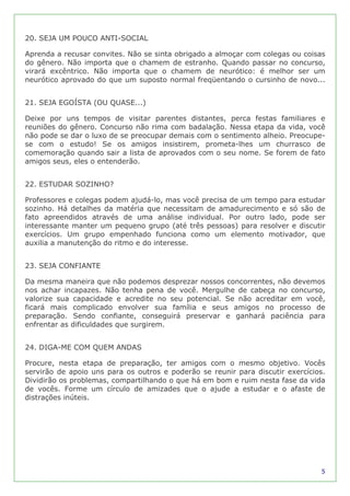 20. SEJA UM POUCO ANTI-SOCIAL

Aprenda a recusar convites. Não se sinta obrigado a almoçar com colegas ou coisas
do gênero. Não importa que o chamem de estranho. Quando passar no concurso,
virará excêntrico. Não importa que o chamem de neurótico: é melhor ser um
neurótico aprovado do que um suposto normal freqüentando o cursinho de novo...


21. SEJA EGOÍSTA (OU QUASE...)

Deixe por uns tempos de visitar parentes distantes, perca festas familiares e
reuniões do gênero. Concurso não rima com badalação. Nessa etapa da vida, você
não pode se dar o luxo de se preocupar demais com o sentimento alheio. Preocupe-
se com o estudo! Se os amigos insistirem, prometa-lhes um churrasco de
comemoração quando sair a lista de aprovados com o seu nome. Se forem de fato
amigos seus, eles o entenderão.


22. ESTUDAR SOZINHO?

Professores e colegas podem ajudá-lo, mas você precisa de um tempo para estudar
sozinho. Há detalhes da matéria que necessitam de amadurecimento e só são de
fato apreendidos através de uma análise individual. Por outro lado, pode ser
interessante manter um pequeno grupo (até três pessoas) para resolver e discutir
exercícios. Um grupo empenhado funciona como um elemento motivador, que
auxilia a manutenção do ritmo e do interesse.


23. SEJA CONFIANTE

Da mesma maneira que não podemos desprezar nossos concorrentes, não devemos
nos achar incapazes. Não tenha pena de você. Mergulhe de cabeça no concurso,
valorize sua capacidade e acredite no seu potencial. Se não acreditar em você,
ficará mais complicado envolver sua família e seus amigos no processo de
preparação. Sendo confiante, conseguirá preservar e ganhará paciência para
enfrentar as dificuldades que surgirem.


24. DIGA-ME COM QUEM ANDAS

Procure, nesta etapa de preparação, ter amigos com o mesmo objetivo. Vocês
servirão de apoio uns para os outros e poderão se reunir para discutir exercícios.
Dividirão os problemas, compartilhando o que há em bom e ruim nesta fase da vida
de vocês. Forme um círculo de amizades que o ajude a estudar e o afaste de
distrações inúteis.




                                                                                5
 