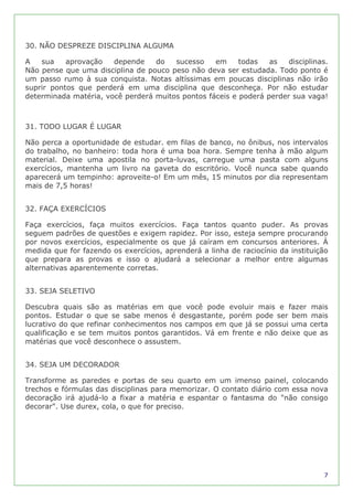 30. NÃO DESPREZE DISCIPLINA ALGUMA

A   sua    aprovação   depende    do   sucesso    em     todas   as   disciplinas.
Não pense que uma disciplina de pouco peso não deva ser estudada. Todo ponto é
um passo rumo à sua conquista. Notas altíssimas em poucas disciplinas não irão
suprir pontos que perderá em uma disciplina que desconheça. Por não estudar
determinada matéria, você perderá muitos pontos fáceis e poderá perder sua vaga!



31. TODO LUGAR É LUGAR

Não perca a oportunidade de estudar. em filas de banco, no ônibus, nos intervalos
do trabalho, no banheiro: toda hora é uma boa hora. Sempre tenha à mão algum
material. Deixe uma apostila no porta-luvas, carregue uma pasta com alguns
exercícios, mantenha um livro na gaveta do escritório. Você nunca sabe quando
aparecerá um tempinho: aproveite-o! Em um mês, 15 minutos por dia representam
mais de 7,5 horas!


32. FAÇA EXERCÍCIOS

Faça exercícios, faça muitos exercícios. Faça tantos quanto puder. As provas
seguem padrões de questões e exigem rapidez. Por isso, esteja sempre procurando
por novos exercícios, especialmente os que já caíram em concursos anteriores. À
medida que for fazendo os exercícios, aprenderá a linha de raciocínio da instituição
que prepara as provas e isso o ajudará a selecionar a melhor entre algumas
alternativas aparentemente corretas.


33. SEJA SELETIVO

Descubra quais são as matérias em que você pode evoluir mais e fazer mais
pontos. Estudar o que se sabe menos é desgastante, porém pode ser bem mais
lucrativo do que refinar conhecimentos nos campos em que já se possui uma certa
qualificação e se tem muitos pontos garantidos. Vá em frente e não deixe que as
matérias que você desconhece o assustem.


34. SEJA UM DECORADOR

Transforme as paredes e portas de seu quarto em um imenso painel, colocando
trechos e fórmulas das disciplinas para memorizar. O contato diário com essa nova
decoração irá ajudá-lo a fixar a matéria e espantar o fantasma do "não consigo
decorar". Use durex, cola, o que for preciso.




                                                                                  7
 