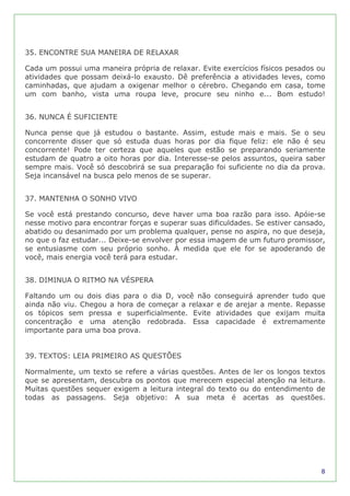 35. ENCONTRE SUA MANEIRA DE RELAXAR

Cada um possui uma maneira própria de relaxar. Evite exercícios físicos pesados ou
atividades que possam deixá-lo exausto. Dê preferência a atividades leves, como
caminhadas, que ajudam a oxigenar melhor o cérebro. Chegando em casa, tome
um com banho, vista uma roupa leve, procure seu ninho e... Bom estudo!


36. NUNCA É SUFICIENTE

Nunca pense que já estudou o bastante. Assim, estude mais e mais. Se o seu
concorrente disser que só estuda duas horas por dia fique feliz: ele não é seu
concorrente! Pode ter certeza que aqueles que estão se preparando seriamente
estudam de quatro a oito horas por dia. Interesse-se pelos assuntos, queira saber
sempre mais. Você só descobrirá se sua preparação foi suficiente no dia da prova.
Seja incansável na busca pelo menos de se superar.


37. MANTENHA O SONHO VIVO

Se você está prestando concurso, deve haver uma boa razão para isso. Apóie-se
nesse motivo para encontrar forças e superar suas dificuldades. Se estiver cansado,
abatido ou desanimado por um problema qualquer, pense no aspira, no que deseja,
no que o faz estudar... Deixe-se envolver por essa imagem de um futuro promissor,
se entusiasme com seu próprio sonho. À medida que ele for se apoderando de
você, mais energia você terá para estudar.


38. DIMINUA O RITMO NA VÉSPERA

Faltando um ou dois dias para o dia D, você não conseguirá aprender tudo que
ainda não viu. Chegou a hora de começar a relaxar e de arejar a mente. Repasse
os tópicos sem pressa e superficialmente. Evite atividades que exijam muita
concentração e uma atenção redobrada. Essa capacidade é extremamente
importante para uma boa prova.


39. TEXTOS: LEIA PRIMEIRO AS QUESTÕES

Normalmente, um texto se refere a várias questões. Antes de ler os longos textos
que se apresentam, descubra os pontos que merecem especial atenção na leitura.
Muitas questões sequer exigem a leitura integral do texto ou do entendimento de
todas as passagens. Seja objetivo: A sua meta é acertas as questões.




                                                                                 8
 