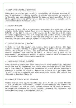 40. LEIA ATENTAMENTE AS QUESTÕES

Muitas vezes a resposta está no próprio enunciado ou em questões seguintes. Por
isso, é necessária a máxima atenção. A perfeita interpretação da questão é
fundamental para sua resolução. Quando dor passando pelas questões, não tente
lê-las rapidamente para ganhar tempo. Leia-as com calma e atenção. Assim,
aumentará muito as chances de acerto.


41. NÃO SE APAVORE

No começo do ano, não se angustie com a quantidade de matéria que terá que
estudar. Sendo calmo, poderá fazer um bom planejamento. Quando estiverem
faltando um ou dois meses, não entre em pânico. Isso não ajudará em nada.
Concentre-se para conseguir ler com atenção as suas apostilas e livros. É hora para
seriedade e otimismo - afinal, o concurso está chegando e fica cada vez mais
concreta a perspectiva de você ser aprovado e conquistar sua vaga no futuro.


42. NÃO ESTACIONE EM QUESTÕES

Cuidado: se você não souber uma questão, deixe-a para depois. Não fique
gastando minutos preciosos para ganhar apenas um ponto (isso se não acabar
errando de qualquer maneira). Seu subconsciente continuará processando a
questão enquanto você enfrenta as outras. À medida que a priva for se
desenvolvendo, as pendências poderão se resolver. Deixe as questões difíceis para
o final; garanta pontos importantes com as fáceis.


43. NÃO BRIGUE COM AS QUESTÕES

Uma prova tem questões mais fáceis e mais difíceis. Várias são ridículas. Não perca
tempo com elas. Há pegadinhas, mas não se deixe neurotizar por isso nem pense
que a prova inteira é composta de pegadinhas. As provas seguem ideologias e
obedecem a padrões de respostas. Não discuta se isso é certo ou errado. Diga
"amém" e marque a resposta que julga conveniente correta. Não reclame dos
elaboradores da prova. Adapte-se!


44. CONHEÇA O LOCAL ANTES DA PROVA

Visite o local da prova alguns dias antes. Se a prova for em uma cidade diferente
da sua, vá com certa antecedência, encontre lugares confiáveis para comer e um
bom alojamento. No local da prova, procure observar se há fontes de barulho,
problemas com iluminação e o tipo das carteiras. Envolva-se com o ambiente; isso
lhe dará uma sensação se segurança e conforto.




                                                                                 9
 