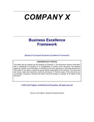 COMPANY X
Business Excellence
Framework
(Based on European Business Excellence Framework)
CONFIDENTIALITY NOTICE
This folder and its contents are the property of Company X. This document contains information
that is confidential to Company X. In consideration of receipt of this document, the recipient
agrees to maintain such information in confidence and not to reproduce or otherwise disclose this
information to any person outside the group directly responsible for the contents. This document
will remain under strict electronic control by Company X. Printed copies of this document are
uncontrolled. Company X reserves the right to have the receipt, on request, of all copies of this
document.
© 2014 Josh Folgado. Confidential and Proprietary. All rights reserved
Done by: Josh Folgado – Business Enterprise Architect
 
