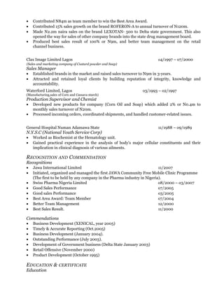 • Contributed N84m as team member to win the Best Area Award.
• Contributed 15% sales growth on the brand ROFERON-A to annual turnover of N120m.
• Made N2.2m naira sales on the brand LEXOTAN- 500 to Delta state government. This also
opened the way for sales of other company brands into the state drug management board.
• Produced best sales result of 100% or N9m, and better team management on the retail
channel business.
Clax Image Limited Lagos o4/1997 – o7/2000
(Sales and marketing company of Custard powder and Soap)
Sales Manager
• Established brands in the market and raised sales turnover to N9m in 3-years.
• Attracted and retained loyal clients by building reputation of integrity, knowledge and
accountability.
Waterford Limited, Lagos o3/1993 – o2/1997
(Manufacturing,sales of Corn and Cassava starch)
Production Supervisor and Chemist
• Developed new products for company (Corn Oil and Soap) which added 2% or N0.4m to
monthly sales turnover of N20m.
• Processed incoming orders, coordinated shipments, and handled customer-related issues.
General Hospital Numan Adamawa State 11/1988 – o9/1989
N.Y.S.C (National Youth Service Corp)
• Worked as Biochemist at the Hematology unit.
• Gained practical experience in the analysis of body’s major cellular constituents and their
implication in clinical diagnosis of various ailments.
RECOGNITION AND COMMENDATION
Recognitions
• Jawa International Limited 11/2007
• Initiated, organized and managed the first JAWA Community Free Mobile Clinic Programme
(The first to be held by any company in the Pharma industry in Nigeria).
• Swiss Pharma Nigeria Limited o8/2000 – o3/2007
• Good Sales Performance o7/2005
• Good sales Performance o3/2005
• Best Area Award: Team Member o7/2004
• Better Team Management 12/2000
• Best Sales Result. 11/2000
Commendations
• Business Development (XENICAL, year 2005)
• Timely & Accurate Reporting (Oct.2005)
• Business Development (January 2004).
• Outstanding Performance (July 2003).
• Development of Government business (Delta State January 2003)
• Retail Offensive (November 2000)
• Product Development (October 1995)
EDUCATION & CERTIFICATE
Education
 