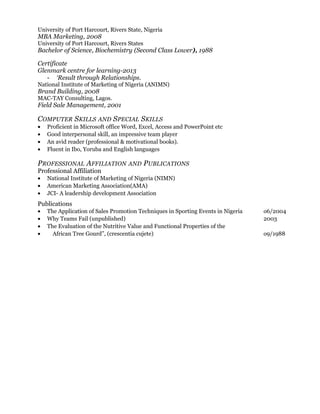 University of Port Harcourt, Rivers State, Nigeria
MBA Marketing, 2008
University of Port Harcourt, Rivers States
Bachelor of Science, Biochemistry (Second Class Lower), 1988
Certificate
Glenmark centre for learning-2013
- ‘Result through Relationships.
National Institute of Marketing of Nigeria (ANIMN)
Brand Building, 2008
MAC-TAY Consulting, Lagos.
Field Sale Management, 2001
COMPUTER SKILLS AND SPECIAL SKILLS
• Proficient in Microsoft office Word, Excel, Access and PowerPoint etc
• Good interpersonal skill, an impressive team player
• An avid reader (professional & motivational books).
• Fluent in Ibo, Yoruba and English languages
PROFESSIONAL AFFILIATION AND PUBLICATIONS
Professional Affiliation
• National Institute of Marketing of Nigeria (NIMN)
• American Marketing Association(AMA)
• JCI- A leadership development Association
Publications
• The Application of Sales Promotion Techniques in Sporting Events in Nigeria o6/2004
• Why Teams Fail (unpublished) 2003
• The Evaluation of the Nutritive Value and Functional Properties of the
• African Tree Gourd”, (crescentia cujete) o9/1988
 