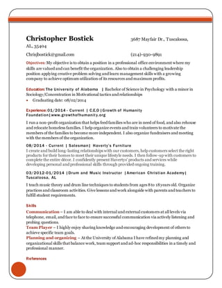 Christopher Bostick 3687 Mayfair Dr., Tuscaloosa, 
AL, 35404 
Chrisjbostick@gmail.com (214)-930-9891 
Objectives: My objective is to obtain a position in a professional office environment where my 
skills are valued and can benefit the organization. Also to obtain a challenging leadership 
position applying creative problem solving and learn management skills with a growing 
company to achieve optimum utilization of its resources and maximum profits. 
Education: The Universi ty of Alabama | Bachelor of Science in Psychology with a minor in 
Sociology/Concentration in Motivational tactics and relationships 
 Graduating date: 08/02/2014 
Experience: 01/2014 - Current | C.E.O |Growth of Humani ty 
Foundation|www.growthofhumani t y.org 
I run a non-profit organization that helps feed families who are in need of food, and also rehouse 
and relocate homeless families. I help organize events and train volunteers to motivate the 
members of the families to become more independent. I also organize fundraisers and meeting 
with the members of the organization. 
08/2014 - Current | Salesman| H av e rt y’ s F urni t ure 
I create and build long-lasting relationships with our customers, help customers select the right 
products for their homes to meet their unique lifestyle needs. I then follow-up with customers to 
complete the entire décor. I confidently present Havertys' products and services while 
developing personal and professional skills through provided ongoing training. 
03/2012-01/2014 |Drum and Music Instructor |American Christian Academy| 
Tuscaloosa, AL 
I teach music theory and drum line techniques to students from ages 8 to 18 years old. Organize 
practices and classroom activities. Give lessons and work alongside with parents and teachers to 
fulfill student requirements. 
Skills 
Communication – I am able to deal with internal and external customers at all levels via 
telephone, email, and face to face to ensure successful communication via actively listening and 
probing questions. 
Team Player – I highly enjoy sharing knowledge and encouraging development of others to 
achieve specific team goals. 
Planning and organizing – At the University of Alabama I have refined my planning and 
organizational skills that balance work, team support and ad-hoc responsibilities in a timely and 
professional manner. 
References 
 