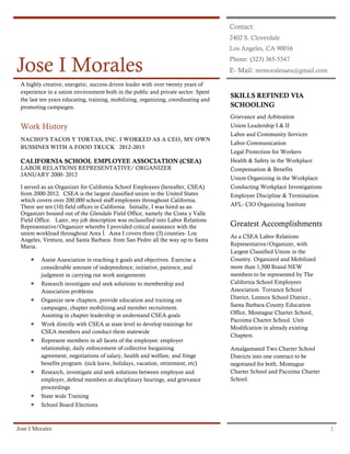 Jose I Morales 1
Jose I Morales
Contact:
2402 S. Cloverdale
Los Angeles, CA 90016
Phone: (323) 365-5347
E- Mail: mrmoralesaeu@gmail.com
A highly creative, energetic, success driven leader with over twenty years of
experience in a union environment both in the public and private sector. Spent
the last ten years educating, training, mobilizing, organizing, coordinating and
promoting campaigns.
Work History
NACHO’S TACOS Y TORTAS, INC. I WORKED AS A CEO, MY OWN
BUSSINES WITH A FOOD TRUCK 2012-2015
CALIFORNIA SCHOOL EMPLOYEE ASSOCIATION (CSEA)
LABOR RELATIONS REPRESENTATIVE/ ORGANIZER
JANUARY 2000- 2012
I served as an Organizer for California School Employees (hereafter, CSEA)
from 2000-2012. CSEA is the largest classified union in the United States
which covers over 200,000 school staff employees throughout California.
There are ten (10) field offices in California. Initially, I was hired as an
Organizer housed out of the Glendale Field Office, namely the Costa y Valle
Field Office. Later, my job description was reclassified into Labor Relations
Representative/Organizer whereby I provided critical assistance with the
union workload throughout Area I. Area I covers three (3) counties- Los
Angeles, Ventura, and Santa Barbara- from San Pedro all the way up to Santa
Maria.
 Assist Association in reaching it goals and objectives. Exercise a
considerable amount of independence, initiative, patience, and
judgment in carrying out work assignments
 Research investigate and seek solutions to membership and
Association problems
 Organize new chapters, provide education and training on
campaigns, chapter mobilizing and member recruitment.
Assisting in chapter leadership in understand CSEA goals
 Work directly with CSEA at state level to develop trainings for
CSEA members and conduct them statewide
 Represent members in all facets of the employee: employer
relationship, daily enforcement of collective bargaining
agreement, negotiations of salary, health and welfare, and fringe
benefits program. (sick leave, holidays, vacation, retirement, etc)
 Research, investigate and seek solutions between employee and
employer, defend members at disciplinary hearings, and grievance
proceedings
 State wide Training
 School Board Elections
SKILLS REFINED VIA
SCHOOLING
Grievance and Arbitration
Union Leadership I & II
Labor and Community Services
Labor Communication
Legal Protection for Workers
Health & Safety in the Workplace
Compensation & Benefits
Union Organizing in the Workplace
Conducting Workplace Investigations
Employee Discipline & Termination
AFL- CIO Organizing Institute
Greatest Accomplishments
As a CSEA Labor Relations
Representative/Organizer, with
Largest Classified Union in the
Country. Organized and Mobilized
more than 1,500 Brand NEW
members to be represented by The
California School Employees
Association. Torrance School
District, Lennox School District ,
Santa Barbara County Education
Office, Montague Charter School,
Pacoima Charter School. Unit
Modification in already existing
Chapters.
Amalgamated Two Charter School
Districts into one contract to be
negotiated for both, Montague
Charter School and Pacoima Charter
School.
 