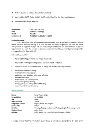  Written Queries to validate the data from backend.
 Used tool like ENAT, CLAIM SEARCH And Provider Match for the claim specifications.
 Involved in Daily Status Meeting.
Project Title : Claric Time tracking
Role : Software Test Engg.
Client : Novartis
Environment : .Net 2010, C#, SQL Server 2008.
Project Summary:
It is a web application which can be used to retrieve, analyze and report data which helps in
better business decision making. It is used to track the time assigned to the user for better
management. It supports multiple DB and helps analyze and format the extracted data as per the
requirements of a user. The number of features implemented and its user friendly interface provides
a very good way for data retrieval.
Roles and Responsibility:
• Reviewed the Requirements and design documents.
• Responsible for the generating various test Scenarios & Test Cases.
• Test cases review and Test Execution as per System and Business requirements.
• Performed Functional Testing.
• Involved in Inbound process
• Validation from database using toad Software
• Reviewed test cases
• Preparation of Test Summary report
• Involved in Bug Triage Meeting.
• Actively participated in Project Kick off Meeting.
• Involved Sprint retrospect meeting.
Personal Profile
Name : Rana Vikram Singh
Date of Birth : 30-01-1988
Sex : Male.
Marital Status : Single.
Languages Known : English, Hindi and Bengali
Nationality : Indian.
Hobbies : Dancing, Playing Football and Participating in Anchouring events
Mother Name : Anita Singh
Address : Balaji layout,2nd cross,2nd main ,bangalore,560043
I hereby declare that the information given above is correct and complete to the best of my
 