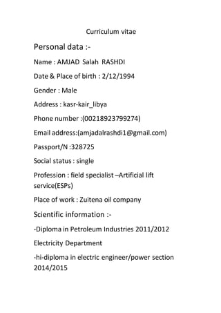 Curriculum vitae
Personal data :-
Name : AMJAD Salah RASHDI
Date & Place of birth : 2/12/1994
Gender : Male
Address : kasr-kair_libya
Phone number :(00218923799274)
Email address:(amjadalrashdi1@gmail.com)
Passport/N :328725
Social status : single
Profession : field specialist –Artificial lift
service(ESPs)
Place of work : Zuitena oil company
Scientific information :-
-Diploma in Petroleum Industries 2011/2012
Electricity Department
-hi-diploma in electric engineer/power section
2014/2015
 