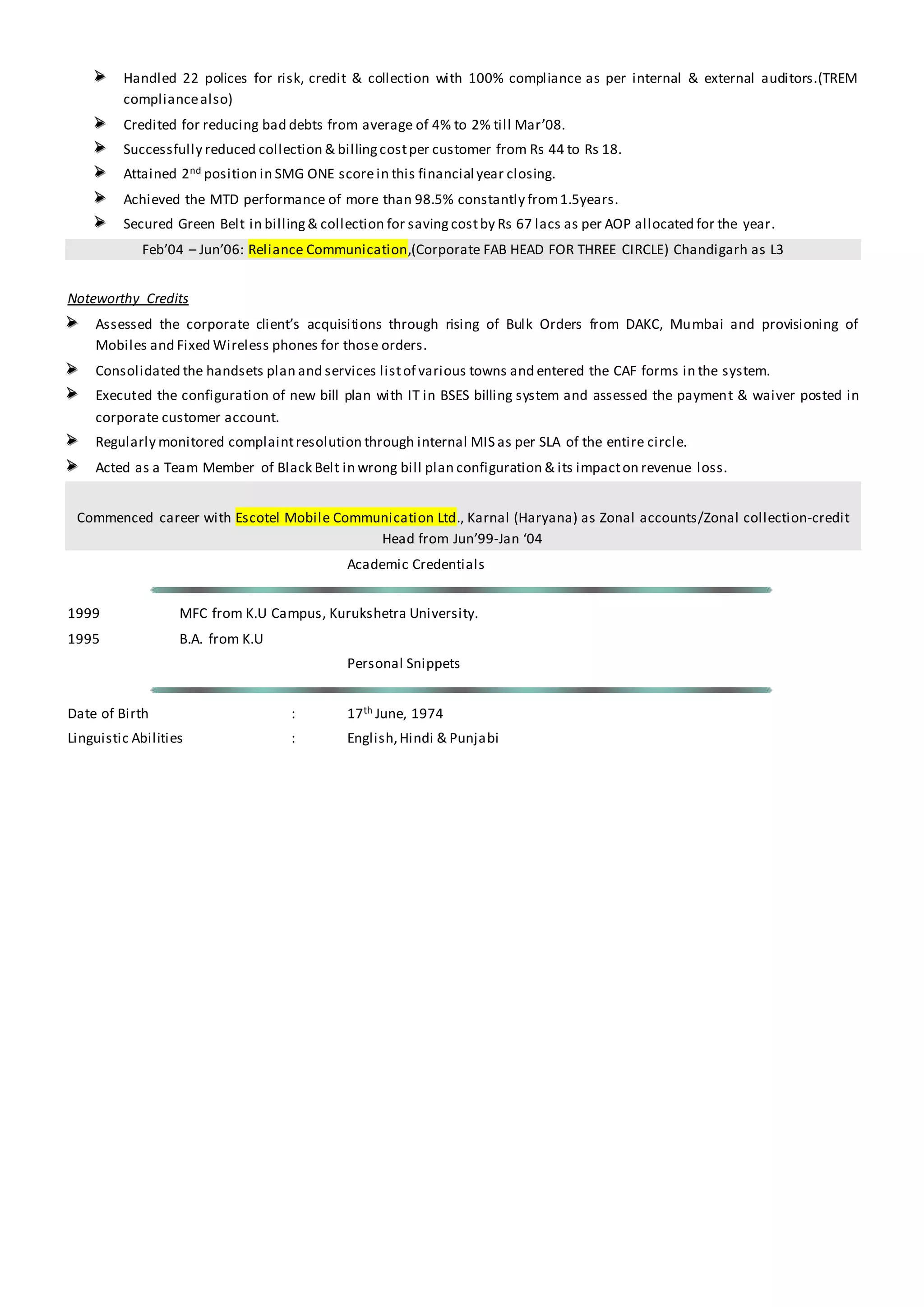  Handled 22 polices for risk, credit & collection with 100% compliance as per internal & external auditors.(TREM
compliancealso)
 Credited for reducing bad debts from average of 4% to 2% till Mar’08.
 Successfully reduced collection & billingcostper customer from Rs 44 to Rs 18.
 Attained 2nd position in SMG ONE scorein this financial year closing.
 Achieved the MTD performance of more than 98.5% constantly from1.5years.
 Secured Green Belt in billing& collection for saving costby Rs 67 lacs as per AOP allocated for the year.
Feb’04 – Jun’06: Reliance Communication,(Corporate FAB HEAD FOR THREE CIRCLE) Chandigarh as L3
Noteworthy Credits
 Assessed the corporate client’s acquisitions through rising of Bulk Orders from DAKC, Mumbai and provisioning of
Mobiles and Fixed Wireless phones for those orders.
 Consolidated the handsets plan and services listof various towns and entered the CAF forms in the system.
 Executed the configuration of new bill plan with IT in BSES billing system and assessed the payment & waiver posted in
corporate customer account.
 Regularly monitored complaintresolution through internal MIS as per SLA of the entire circle.
 Acted as a Team Member of Black Belt in wrong bill plan configuration & its impacton revenue loss.
Commenced career with Escotel Mobile Communication Ltd., Karnal (Haryana) as Zonal accounts/Zonal collection-credit
Head from Jun’99-Jan ‘04
Academic Credentials
1999 MFC from K.U Campus, Kurukshetra University.
1995 B.A. from K.U
Personal Snippets
Date of Birth : 17th June, 1974
Linguistic Abilities : English,Hindi & Punjabi
 