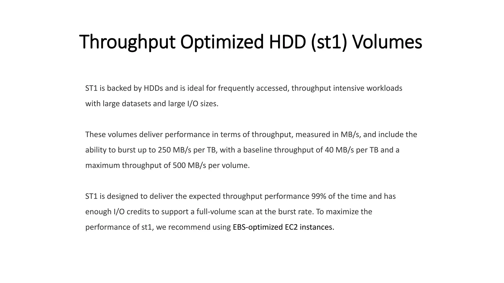 Throughput Optimized HDD (st1) Volumes
ST1 is backed by HDDs and is ideal for frequently accessed, throughput intensive workloads
with large datasets and large I/O sizes.
These volumes deliver performance in terms of throughput, measured in MB/s, and include the
ability to burst up to 250 MB/s per TB, with a baseline throughput of 40 MB/s per TB and a
maximum throughput of 500 MB/s per volume.
ST1 is designed to deliver the expected throughput performance 99% of the time and has
enough I/O credits to support a full-volume scan at the burst rate. To maximize the
performance of st1, we recommend using EBS-optimized EC2 instances.
 