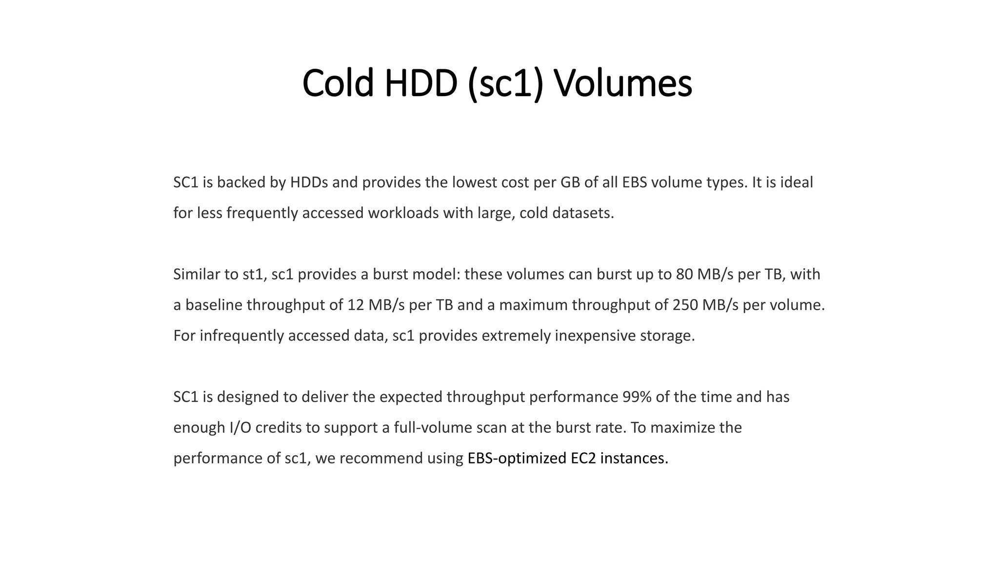 Cold HDD (sc1) Volumes
SC1 is backed by HDDs and provides the lowest cost per GB of all EBS volume types. It is ideal
for less frequently accessed workloads with large, cold datasets.
Similar to st1, sc1 provides a burst model: these volumes can burst up to 80 MB/s per TB, with
a baseline throughput of 12 MB/s per TB and a maximum throughput of 250 MB/s per volume.
For infrequently accessed data, sc1 provides extremely inexpensive storage.
SC1 is designed to deliver the expected throughput performance 99% of the time and has
enough I/O credits to support a full-volume scan at the burst rate. To maximize the
performance of sc1, we recommend using EBS-optimized EC2 instances.
 