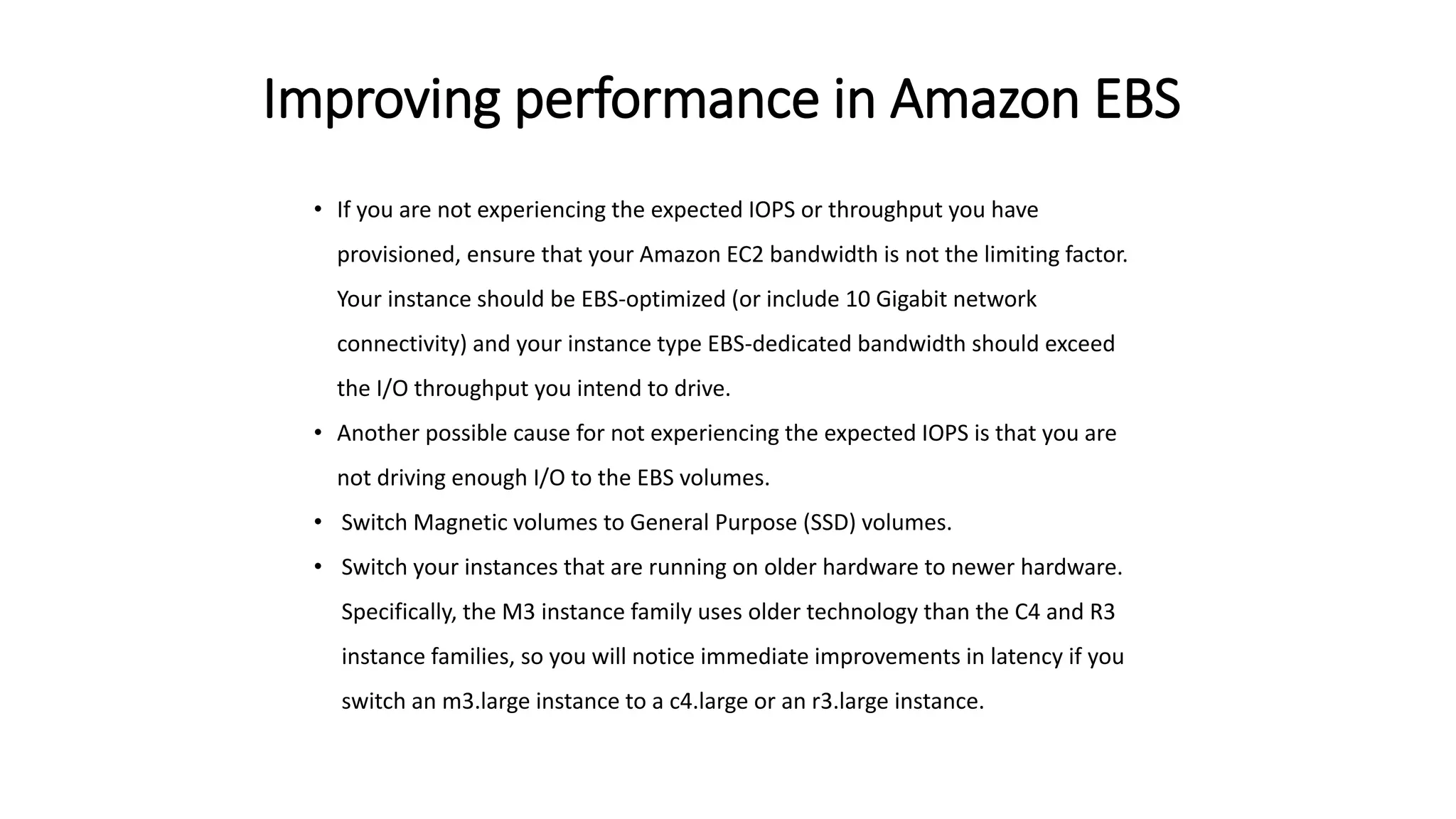 Improving performance in Amazon EBS
• If you are not experiencing the expected IOPS or throughput you have
provisioned, ensure that your Amazon EC2 bandwidth is not the limiting factor.
Your instance should be EBS-optimized (or include 10 Gigabit network
connectivity) and your instance type EBS-dedicated bandwidth should exceed
the I/O throughput you intend to drive.
• Another possible cause for not experiencing the expected IOPS is that you are
not driving enough I/O to the EBS volumes.
• Switch Magnetic volumes to General Purpose (SSD) volumes.
• Switch your instances that are running on older hardware to newer hardware.
Specifically, the M3 instance family uses older technology than the C4 and R3
instance families, so you will notice immediate improvements in latency if you
switch an m3.large instance to a c4.large or an r3.large instance.
 