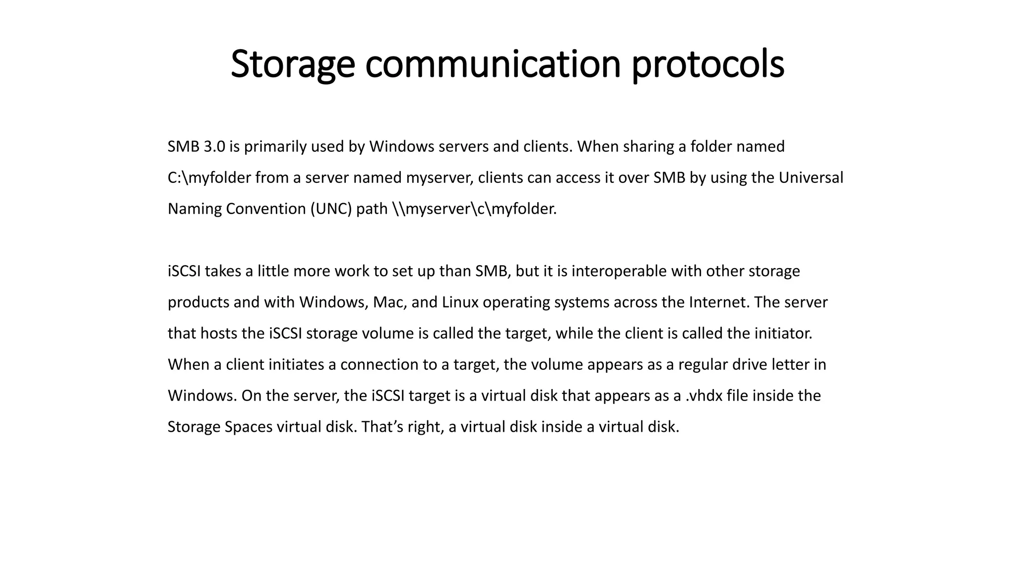 Storage communication protocols
SMB 3.0 is primarily used by Windows servers and clients. When sharing a folder named
C:myfolder from a server named myserver, clients can access it over SMB by using the Universal
Naming Convention (UNC) path myservercmyfolder.
iSCSI takes a little more work to set up than SMB, but it is interoperable with other storage
products and with Windows, Mac, and Linux operating systems across the Internet. The server
that hosts the iSCSI storage volume is called the target, while the client is called the initiator.
When a client initiates a connection to a target, the volume appears as a regular drive letter in
Windows. On the server, the iSCSI target is a virtual disk that appears as a .vhdx file inside the
Storage Spaces virtual disk. That’s right, a virtual disk inside a virtual disk.
 
