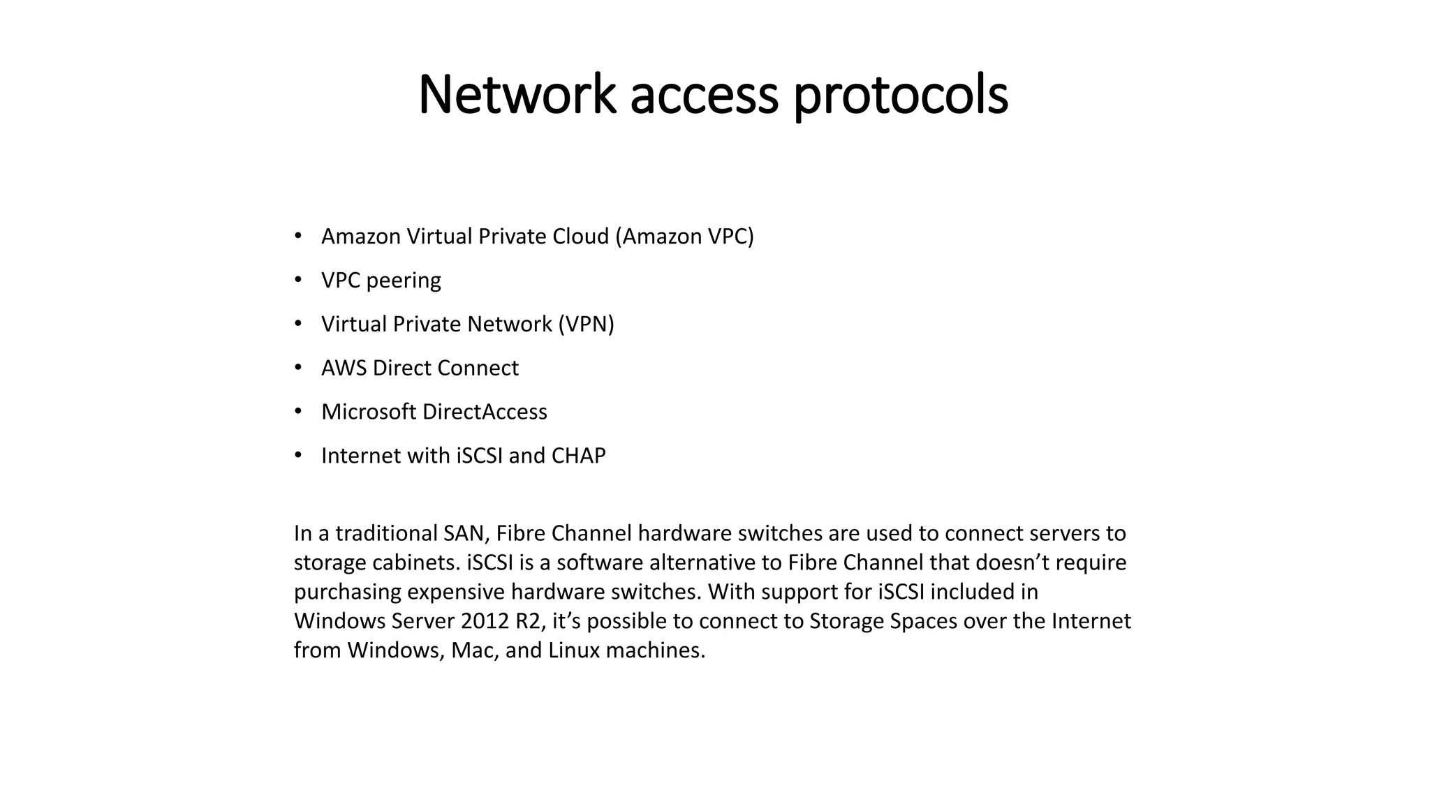 Network access protocols
• Amazon Virtual Private Cloud (Amazon VPC)
• VPC peering
• Virtual Private Network (VPN)
• AWS Direct Connect
• Microsoft DirectAccess
• Internet with iSCSI and CHAP
In a traditional SAN, Fibre Channel hardware switches are used to connect servers to
storage cabinets. iSCSI is a software alternative to Fibre Channel that doesn’t require
purchasing expensive hardware switches. With support for iSCSI included in
Windows Server 2012 R2, it’s possible to connect to Storage Spaces over the Internet
from Windows, Mac, and Linux machines.
 