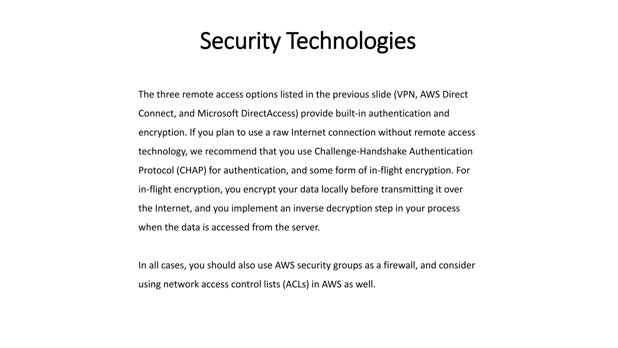 Security Technologies
The three remote access options listed in the previous slide (VPN, AWS Direct
Connect, and Microsoft DirectAccess) provide built-in authentication and
encryption. If you plan to use a raw Internet connection without remote access
technology, we recommend that you use Challenge-Handshake Authentication
Protocol (CHAP) for authentication, and some form of in-flight encryption. For
in-flight encryption, you encrypt your data locally before transmitting it over
the Internet, and you implement an inverse decryption step in your process
when the data is accessed from the server.
In all cases, you should also use AWS security groups as a firewall, and consider
using network access control lists (ACLs) in AWS as well.
 