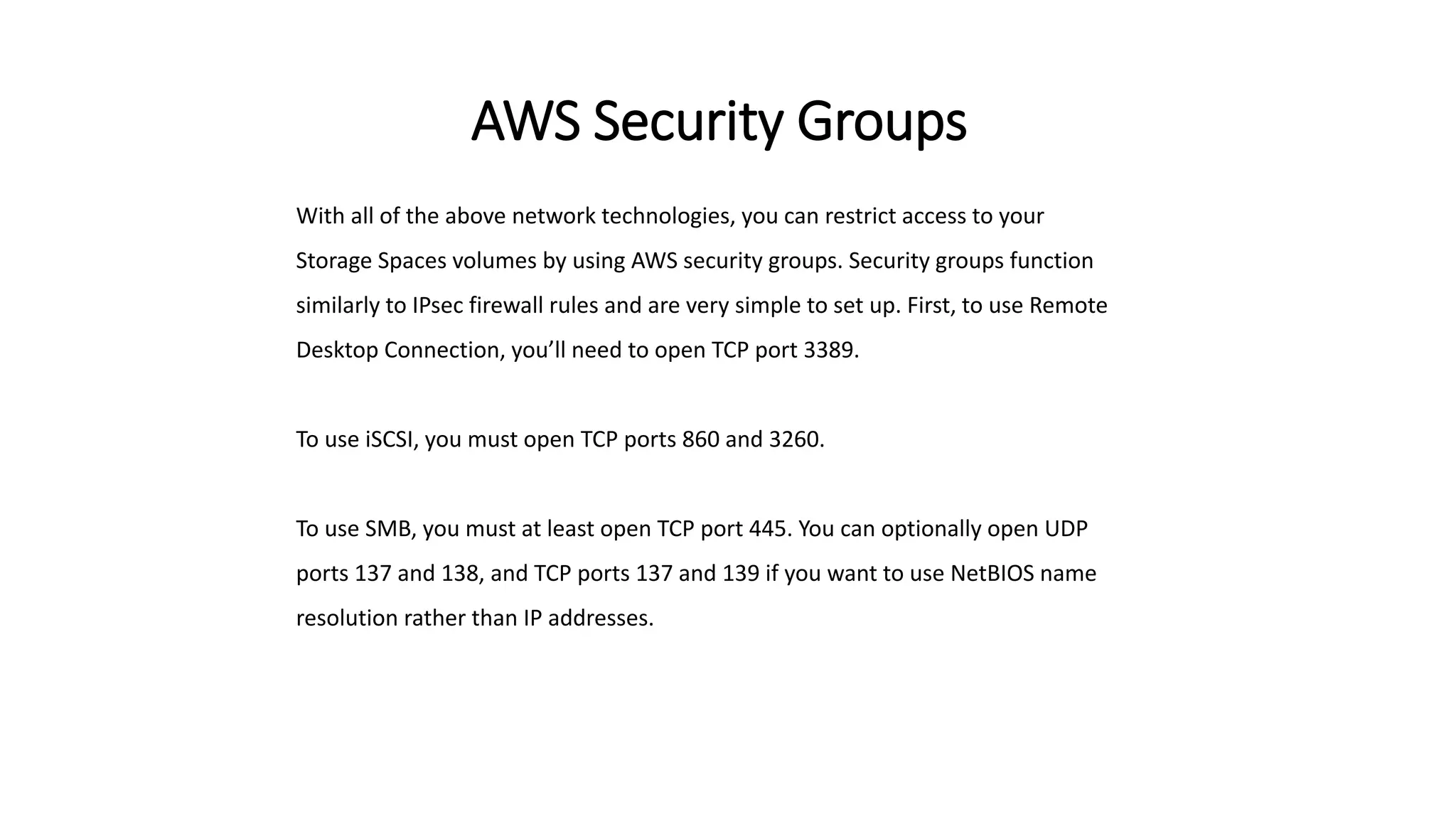 AWS Security Groups
With all of the above network technologies, you can restrict access to your
Storage Spaces volumes by using AWS security groups. Security groups function
similarly to IPsec firewall rules and are very simple to set up. First, to use Remote
Desktop Connection, you’ll need to open TCP port 3389.
To use iSCSI, you must open TCP ports 860 and 3260.
To use SMB, you must at least open TCP port 445. You can optionally open UDP
ports 137 and 138, and TCP ports 137 and 139 if you want to use NetBIOS name
resolution rather than IP addresses.
 