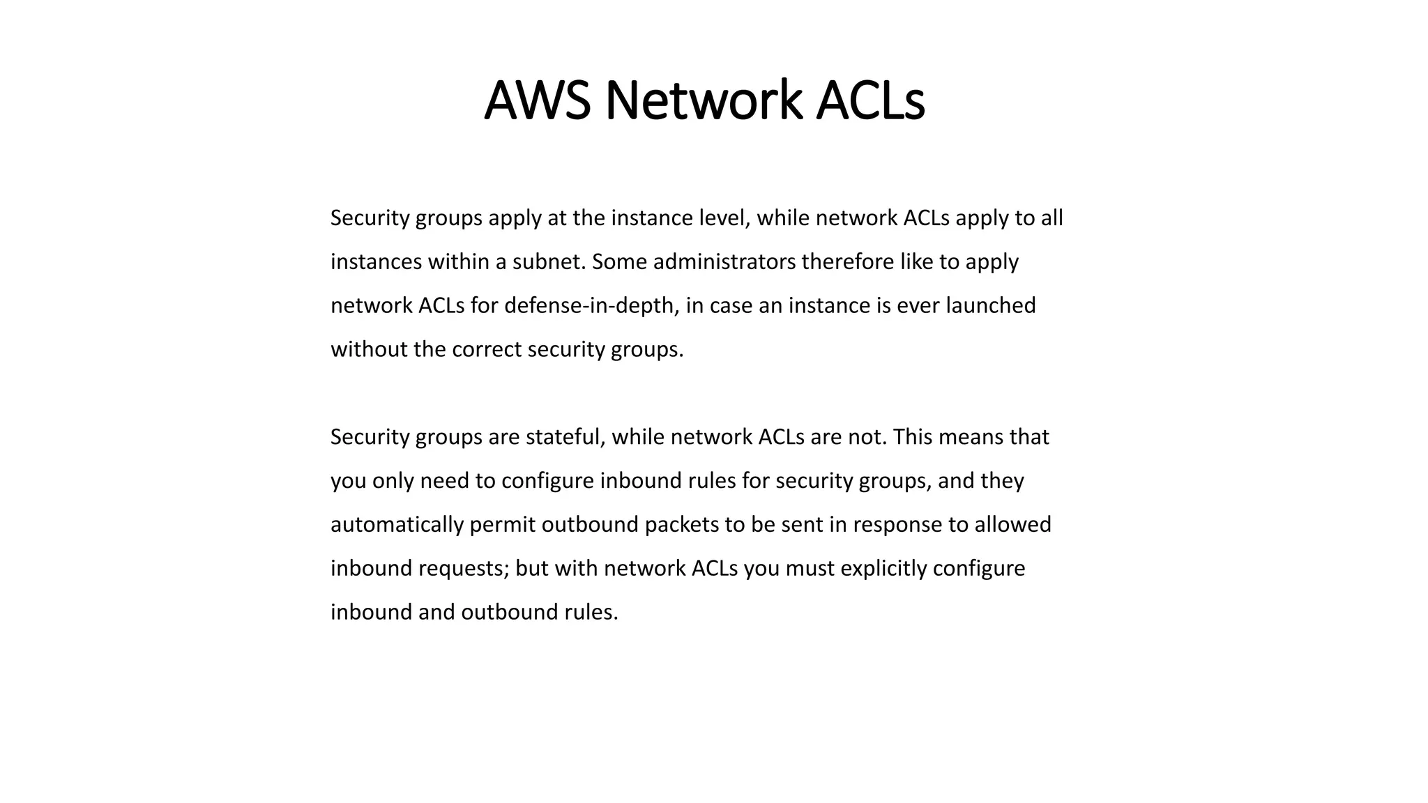AWS Network ACLs
Security groups apply at the instance level, while network ACLs apply to all
instances within a subnet. Some administrators therefore like to apply
network ACLs for defense-in-depth, in case an instance is ever launched
without the correct security groups.
Security groups are stateful, while network ACLs are not. This means that
you only need to configure inbound rules for security groups, and they
automatically permit outbound packets to be sent in response to allowed
inbound requests; but with network ACLs you must explicitly configure
inbound and outbound rules.
 