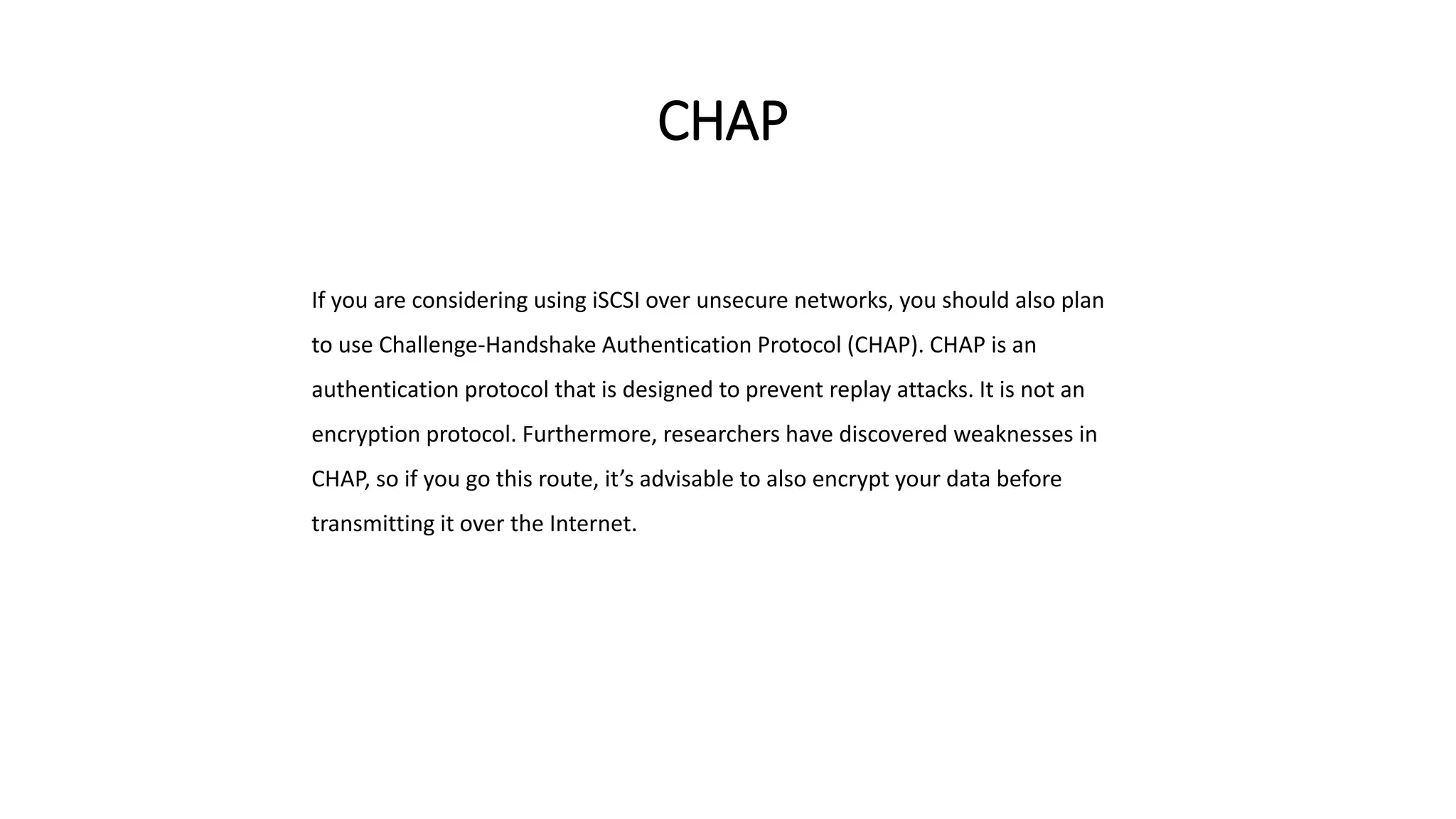 CHAP
If you are considering using iSCSI over unsecure networks, you should also plan
to use Challenge-Handshake Authentication Protocol (CHAP). CHAP is an
authentication protocol that is designed to prevent replay attacks. It is not an
encryption protocol. Furthermore, researchers have discovered weaknesses in
CHAP, so if you go this route, it’s advisable to also encrypt your data before
transmitting it over the Internet.
 