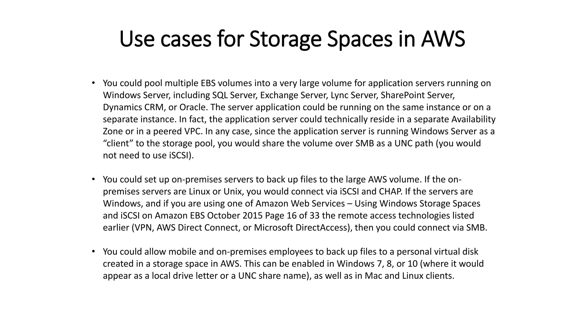Use cases for Storage Spaces in AWS
• You could pool multiple EBS volumes into a very large volume for application servers running on
Windows Server, including SQL Server, Exchange Server, Lync Server, SharePoint Server,
Dynamics CRM, or Oracle. The server application could be running on the same instance or on a
separate instance. In fact, the application server could technically reside in a separate Availability
Zone or in a peered VPC. In any case, since the application server is running Windows Server as a
“client” to the storage pool, you would share the volume over SMB as a UNC path (you would
not need to use iSCSI).
• You could set up on-premises servers to back up files to the large AWS volume. If the on-
premises servers are Linux or Unix, you would connect via iSCSI and CHAP. If the servers are
Windows, and if you are using one of Amazon Web Services – Using Windows Storage Spaces
and iSCSI on Amazon EBS October 2015 Page 16 of 33 the remote access technologies listed
earlier (VPN, AWS Direct Connect, or Microsoft DirectAccess), then you could connect via SMB.
• You could allow mobile and on-premises employees to back up files to a personal virtual disk
created in a storage space in AWS. This can be enabled in Windows 7, 8, or 10 (where it would
appear as a local drive letter or a UNC share name), as well as in Mac and Linux clients.
 