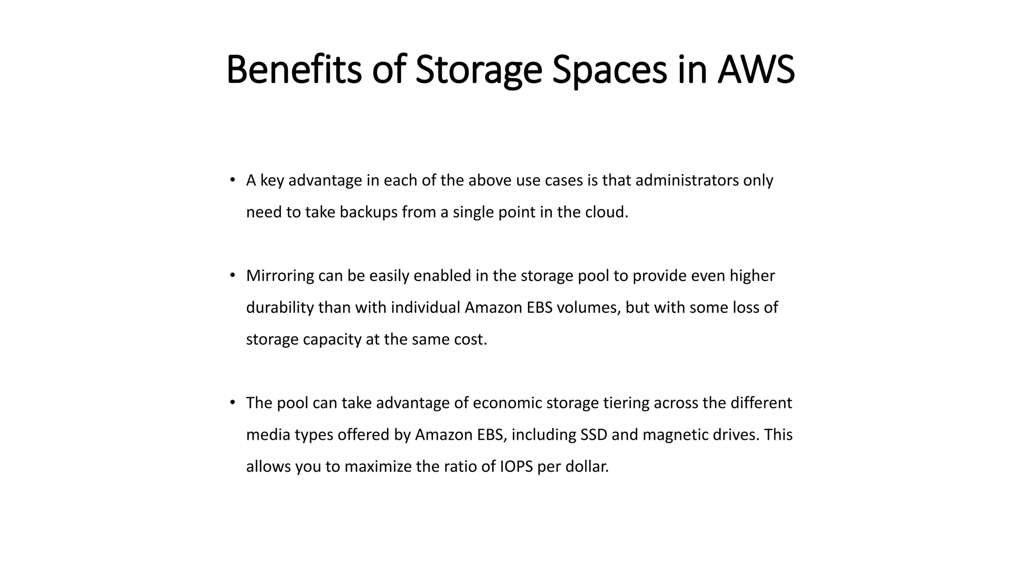 Benefits of Storage Spaces in AWS
• A key advantage in each of the above use cases is that administrators only
need to take backups from a single point in the cloud.
• Mirroring can be easily enabled in the storage pool to provide even higher
durability than with individual Amazon EBS volumes, but with some loss of
storage capacity at the same cost.
• The pool can take advantage of economic storage tiering across the different
media types offered by Amazon EBS, including SSD and magnetic drives. This
allows you to maximize the ratio of IOPS per dollar.
 