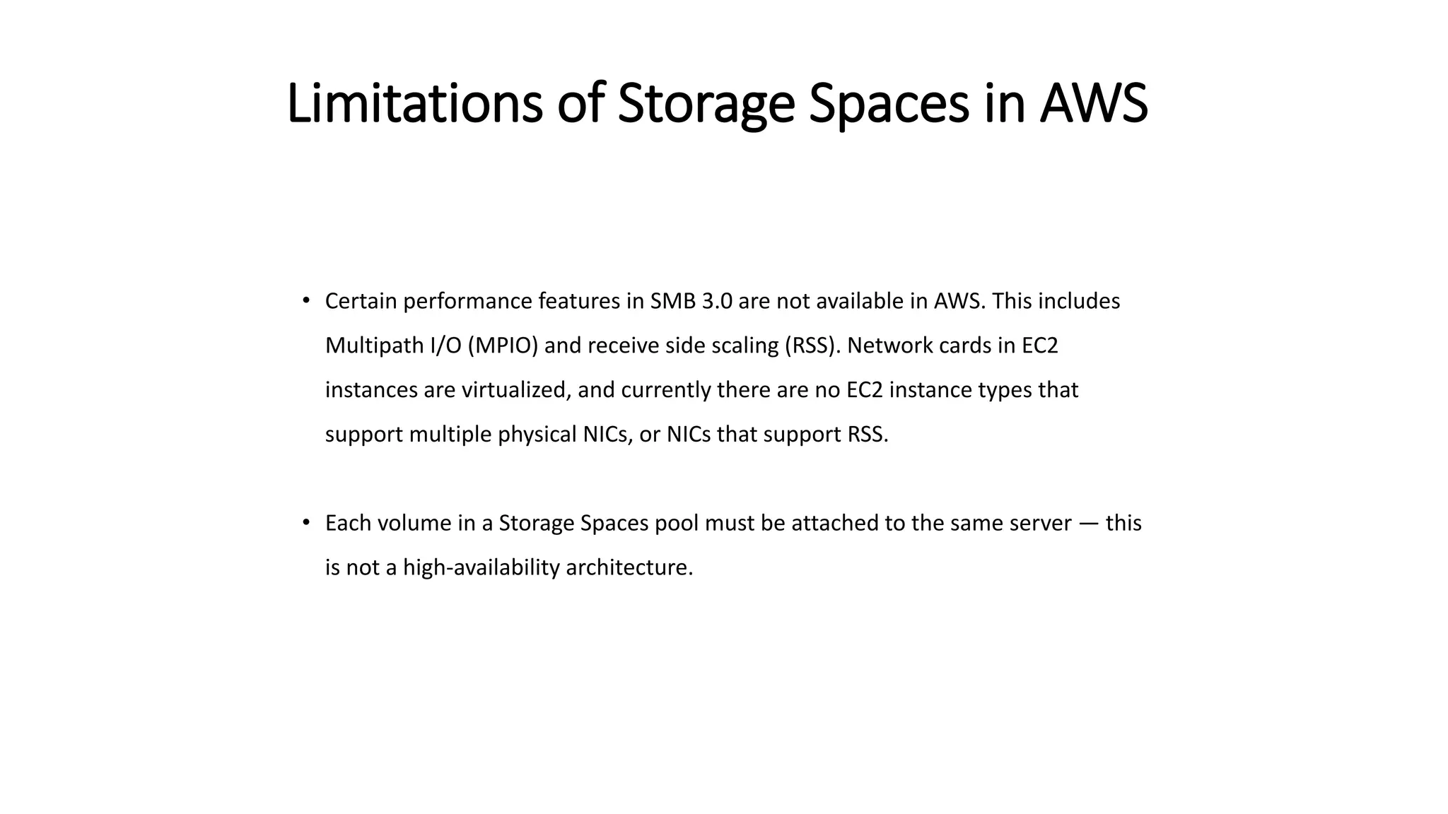 Limitations of Storage Spaces in AWS
• Certain performance features in SMB 3.0 are not available in AWS. This includes
Multipath I/O (MPIO) and receive side scaling (RSS). Network cards in EC2
instances are virtualized, and currently there are no EC2 instance types that
support multiple physical NICs, or NICs that support RSS.
• Each volume in a Storage Spaces pool must be attached to the same server — this
is not a high-availability architecture.
 