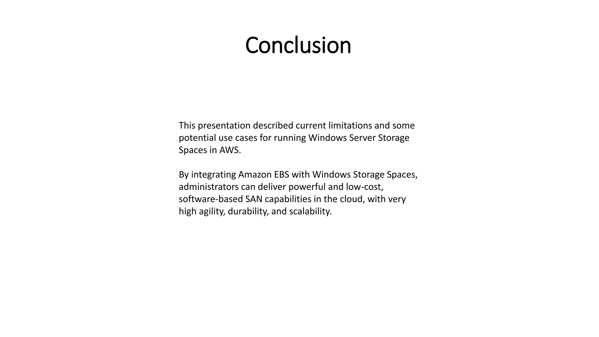 Conclusion
This presentation described current limitations and some
potential use cases for running Windows Server Storage
Spaces in AWS.
By integrating Amazon EBS with Windows Storage Spaces,
administrators can deliver powerful and low-cost,
software-based SAN capabilities in the cloud, with very
high agility, durability, and scalability.
 