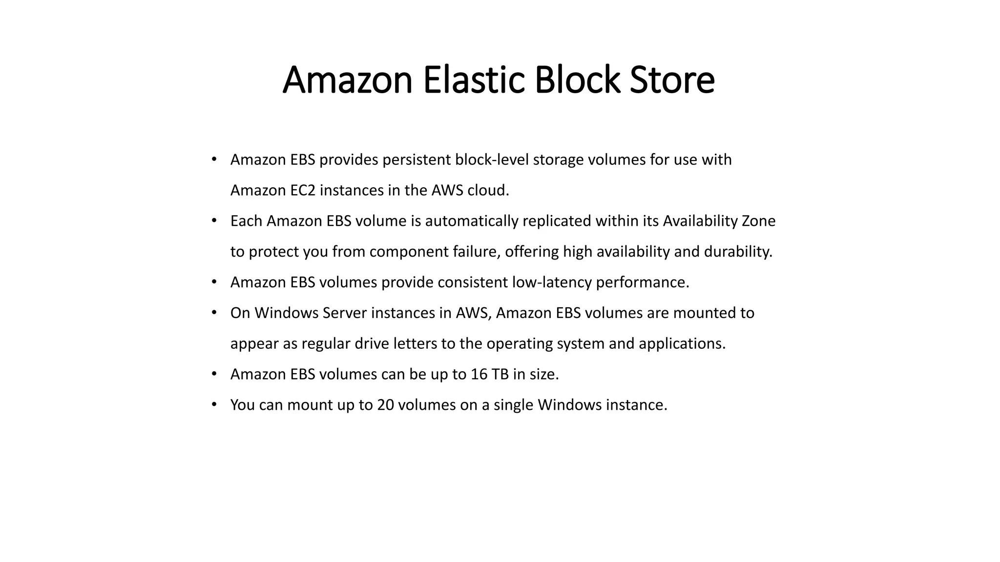 Amazon Elastic Block Store
• Amazon EBS provides persistent block-level storage volumes for use with
Amazon EC2 instances in the AWS cloud.
• Each Amazon EBS volume is automatically replicated within its Availability Zone
to protect you from component failure, offering high availability and durability.
• Amazon EBS volumes provide consistent low-latency performance.
• On Windows Server instances in AWS, Amazon EBS volumes are mounted to
appear as regular drive letters to the operating system and applications.
• Amazon EBS volumes can be up to 16 TB in size.
• You can mount up to 20 volumes on a single Windows instance.
 