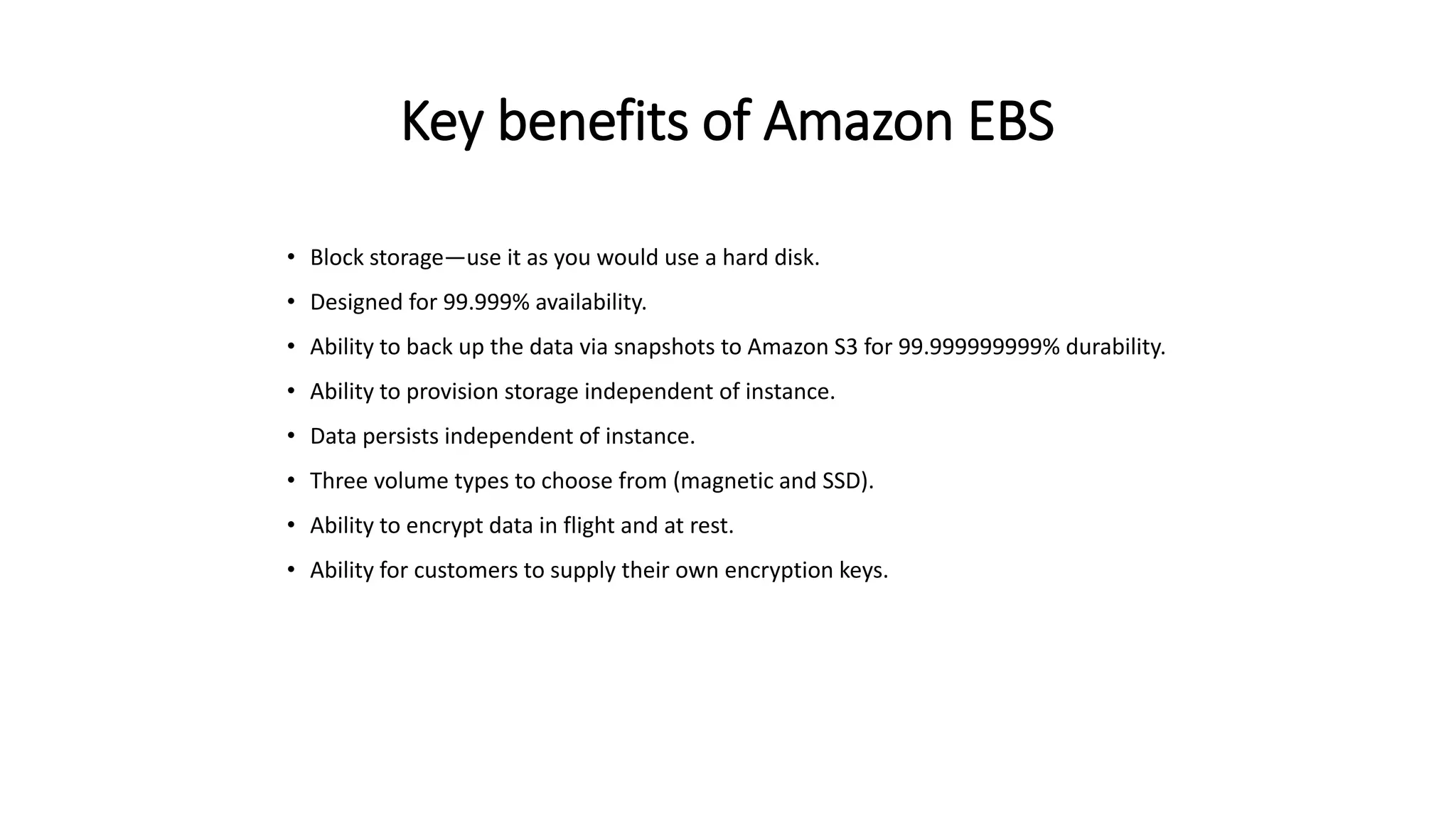 Key benefits of Amazon EBS
• Block storage—use it as you would use a hard disk.
• Designed for 99.999% availability.
• Ability to back up the data via snapshots to Amazon S3 for 99.999999999% durability.
• Ability to provision storage independent of instance.
• Data persists independent of instance.
• Three volume types to choose from (magnetic and SSD).
• Ability to encrypt data in flight and at rest.
• Ability for customers to supply their own encryption keys.
 