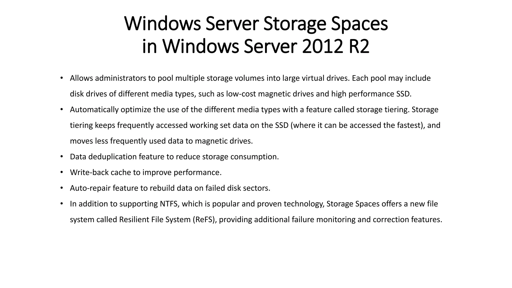 Windows Server Storage Spaces
in Windows Server 2012 R2
• Allows administrators to pool multiple storage volumes into large virtual drives. Each pool may include
disk drives of different media types, such as low-cost magnetic drives and high performance SSD.
• Automatically optimize the use of the different media types with a feature called storage tiering. Storage
tiering keeps frequently accessed working set data on the SSD (where it can be accessed the fastest), and
moves less frequently used data to magnetic drives.
• Data deduplication feature to reduce storage consumption.
• Write-back cache to improve performance.
• Auto-repair feature to rebuild data on failed disk sectors.
• In addition to supporting NTFS, which is popular and proven technology, Storage Spaces offers a new file
system called Resilient File System (ReFS), providing additional failure monitoring and correction features.
 