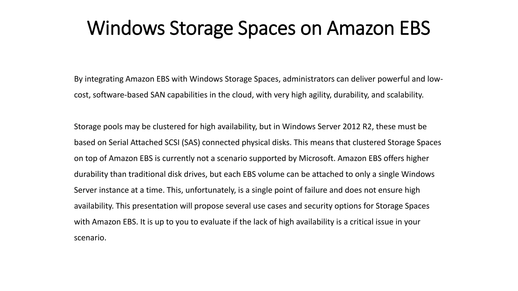 Windows Storage Spaces on Amazon EBS
By integrating Amazon EBS with Windows Storage Spaces, administrators can deliver powerful and low-
cost, software-based SAN capabilities in the cloud, with very high agility, durability, and scalability.
Storage pools may be clustered for high availability, but in Windows Server 2012 R2, these must be
based on Serial Attached SCSI (SAS) connected physical disks. This means that clustered Storage Spaces
on top of Amazon EBS is currently not a scenario supported by Microsoft. Amazon EBS offers higher
durability than traditional disk drives, but each EBS volume can be attached to only a single Windows
Server instance at a time. This, unfortunately, is a single point of failure and does not ensure high
availability. This presentation will propose several use cases and security options for Storage Spaces
with Amazon EBS. It is up to you to evaluate if the lack of high availability is a critical issue in your
scenario.
 