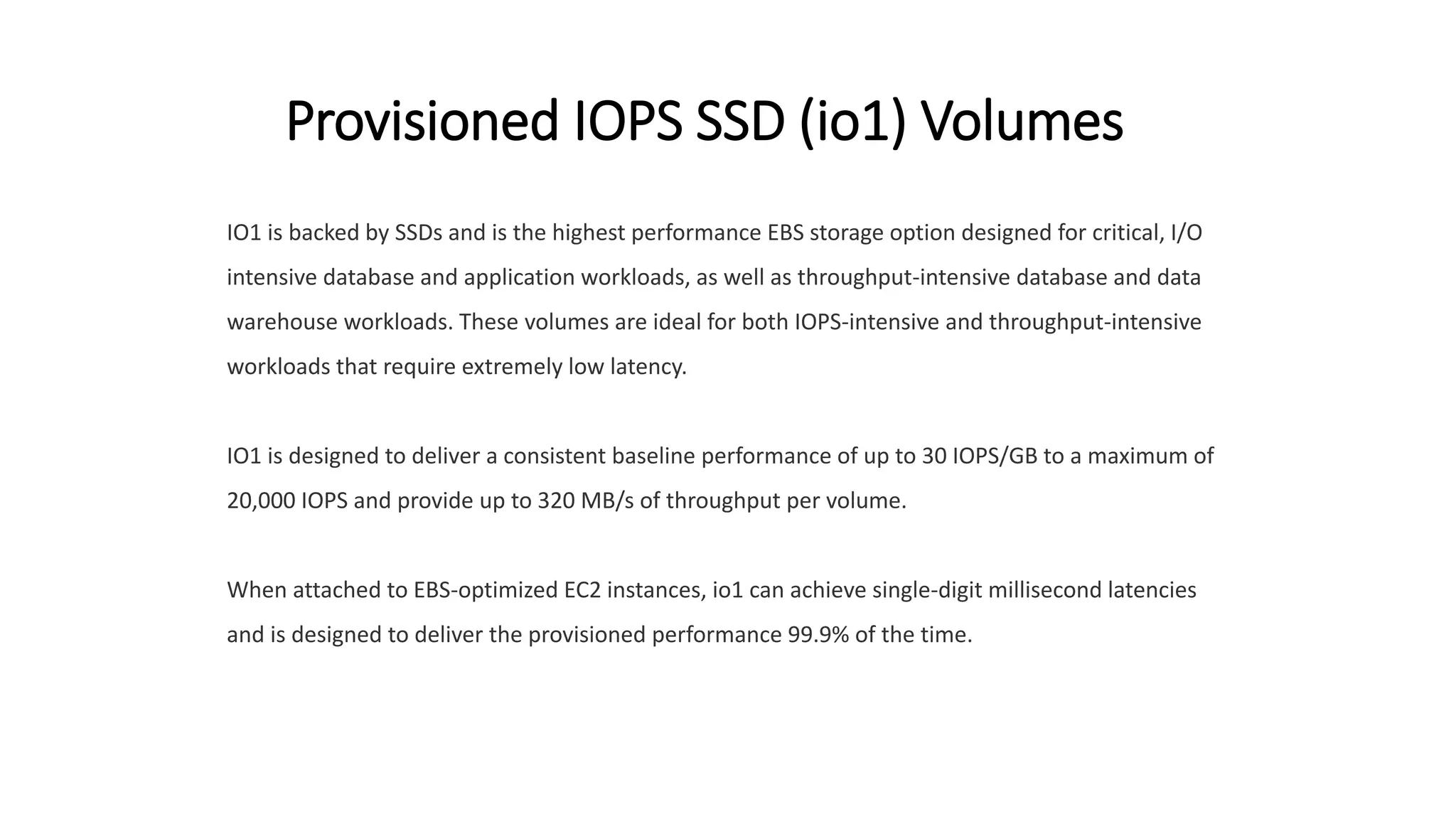 Provisioned IOPS SSD (io1) Volumes
IO1 is backed by SSDs and is the highest performance EBS storage option designed for critical, I/O
intensive database and application workloads, as well as throughput-intensive database and data
warehouse workloads. These volumes are ideal for both IOPS-intensive and throughput-intensive
workloads that require extremely low latency.
IO1 is designed to deliver a consistent baseline performance of up to 30 IOPS/GB to a maximum of
20,000 IOPS and provide up to 320 MB/s of throughput per volume.
When attached to EBS-optimized EC2 instances, io1 can achieve single-digit millisecond latencies
and is designed to deliver the provisioned performance 99.9% of the time.
 
