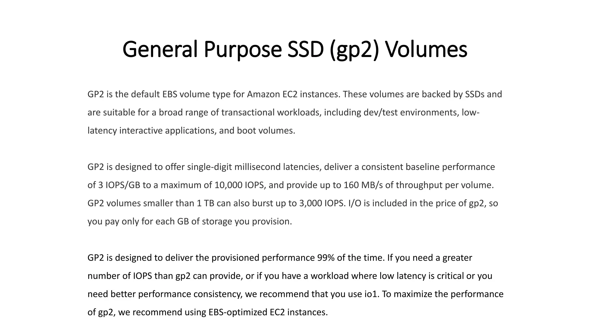 General Purpose SSD (gp2) Volumes
GP2 is the default EBS volume type for Amazon EC2 instances. These volumes are backed by SSDs and
are suitable for a broad range of transactional workloads, including dev/test environments, low-
latency interactive applications, and boot volumes.
GP2 is designed to offer single-digit millisecond latencies, deliver a consistent baseline performance
of 3 IOPS/GB to a maximum of 10,000 IOPS, and provide up to 160 MB/s of throughput per volume.
GP2 volumes smaller than 1 TB can also burst up to 3,000 IOPS. I/O is included in the price of gp2, so
you pay only for each GB of storage you provision.
GP2 is designed to deliver the provisioned performance 99% of the time. If you need a greater
number of IOPS than gp2 can provide, or if you have a workload where low latency is critical or you
need better performance consistency, we recommend that you use io1. To maximize the performance
of gp2, we recommend using EBS-optimized EC2 instances.
 