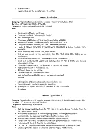 • Delivery of network as per the defined project Management/Service Delivery process within
SLA.
• Resource Planning & Management for network Deployment Projects.
• IP/ATP of all the
equipments as per the overall project roll out Plan
Previous Organization: 1
Company: Wipro InfoTech Ltd. (Enterprise Services- Telecom vertical), Patna Bihar
Duration: 23th
September 2013 to 3rd
Apr 15.
Designation: Project Engineer (Transmission Engineer).
Role:
• Configuration of Router and IP Mux.
• Configuration of UBR Equipment(ECI , Gemini )
• Basic Knowledge of IP.
• Working on MPLS Network (Patna, Ranchi, Jamshedpur MPLS POP )
• More than 500 Lease Line Ckt integrate for Vodafone in BHJK circle
• Configuration of PINE modem (MRO Tech.) & Ethernet Convertor
• SA & SD SERVICE NETWORK OPERATION WITH STRUCTURE & design, Feasibility (DPR,
MAPINFO)
• MPLS, Wireless (UBR), Internet (LAN, MAN & WAN).
• And we also provide services connectivity like- PRI, NPLC, ISDN, SDH, DWDM as per
requirement.
• Exposure on lease lines, RF, IPLC Circuits and SDH equipment.
• Implementation and Mini- Link connectivity with UBR to Back end BTS.
• Check back-end Bandwidth viability and Node type like –IP, PDH & SDH for wire line and
wireless connectivity.
• Determines appropriate revenue recognition, ensures timely and accurate invoicing, and
monitors receivables for project.
• Configuration like optical to Ethernet converter, Modem and Router.
• Meeting & exceeding the assigned Service Delivery Time lines.
• Ensures revenue recognition, timely and accurate invoicing, and monitors project
receivables.
• Vodafone HSW audit of UBR installed site.
• EHS audit during the site activity.
• Ensure trainings are conducted on a timely
basis for Vodafone and Field resources and ascertain quality of
network.
• Site Inspection of Existing site as well as newly installed site.
• Ensure site quality installation as per the guidelines.
• Auditing all EHS reports of his area as submitted by Field Engineer for
Acceptance
Previous Organization: 2
Company: Wipro InfoTech Ltd. (Enterprise Services- Telecom vertical), Pune hinjawadi phase-1 MH.
Duration: 10th
September 2012 to 20 Sep 2013.
Designation: Network Engg. At Pune MH.
Role:
• Daily day to day Feasibility closure for PAN India circles at the Central Feasibility Team, for
 